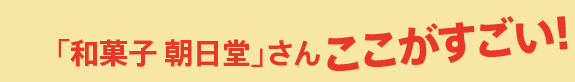 「和菓子 朝日堂」さん ここがすごい！